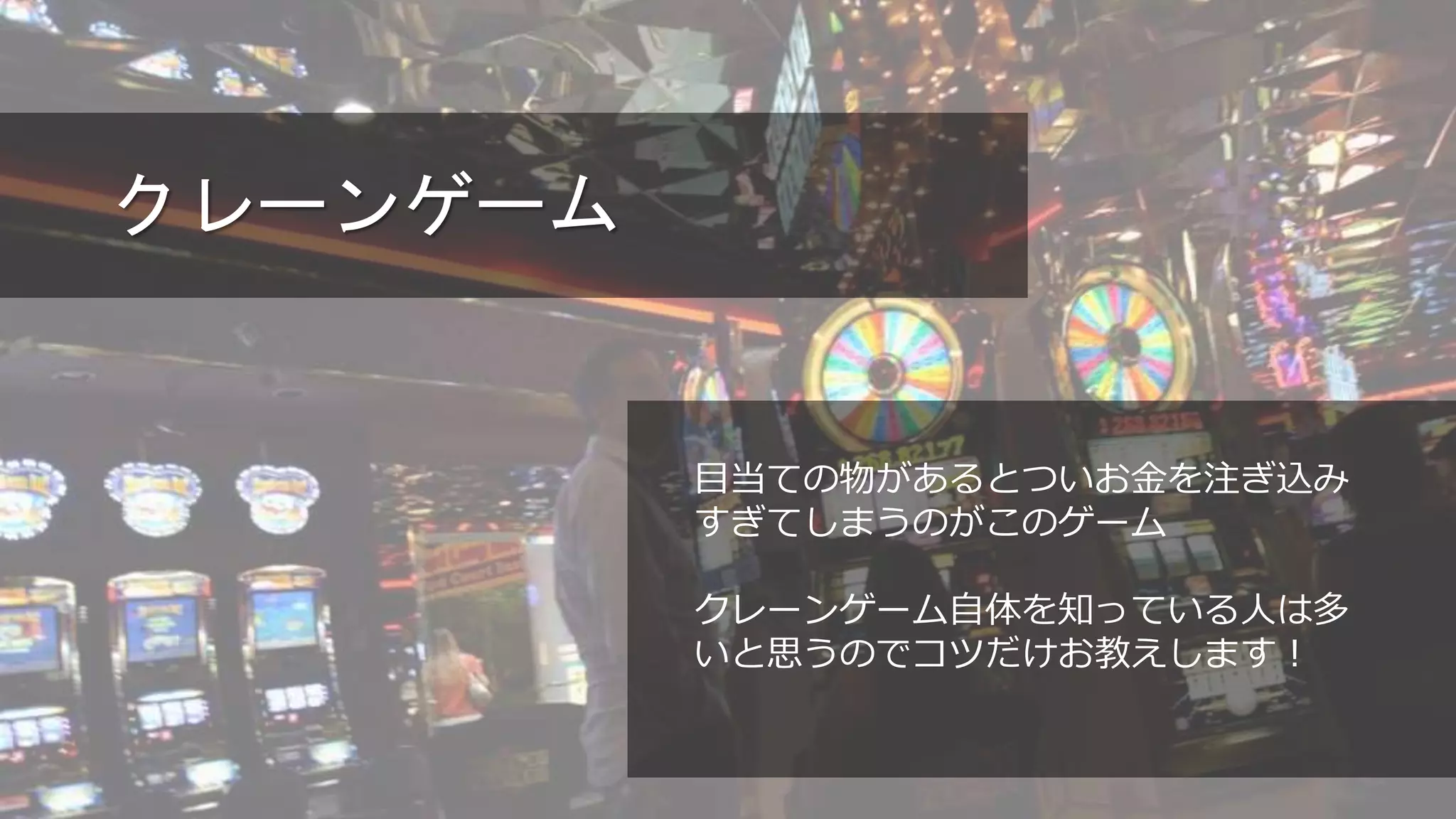 クレーンゲーム
目当ての物があるとついお金を注ぎ込み
すぎてしまうのがこのゲーム
クレーンゲーム自体を知っている人は多
いと思うのでコツだけお教えします！
 