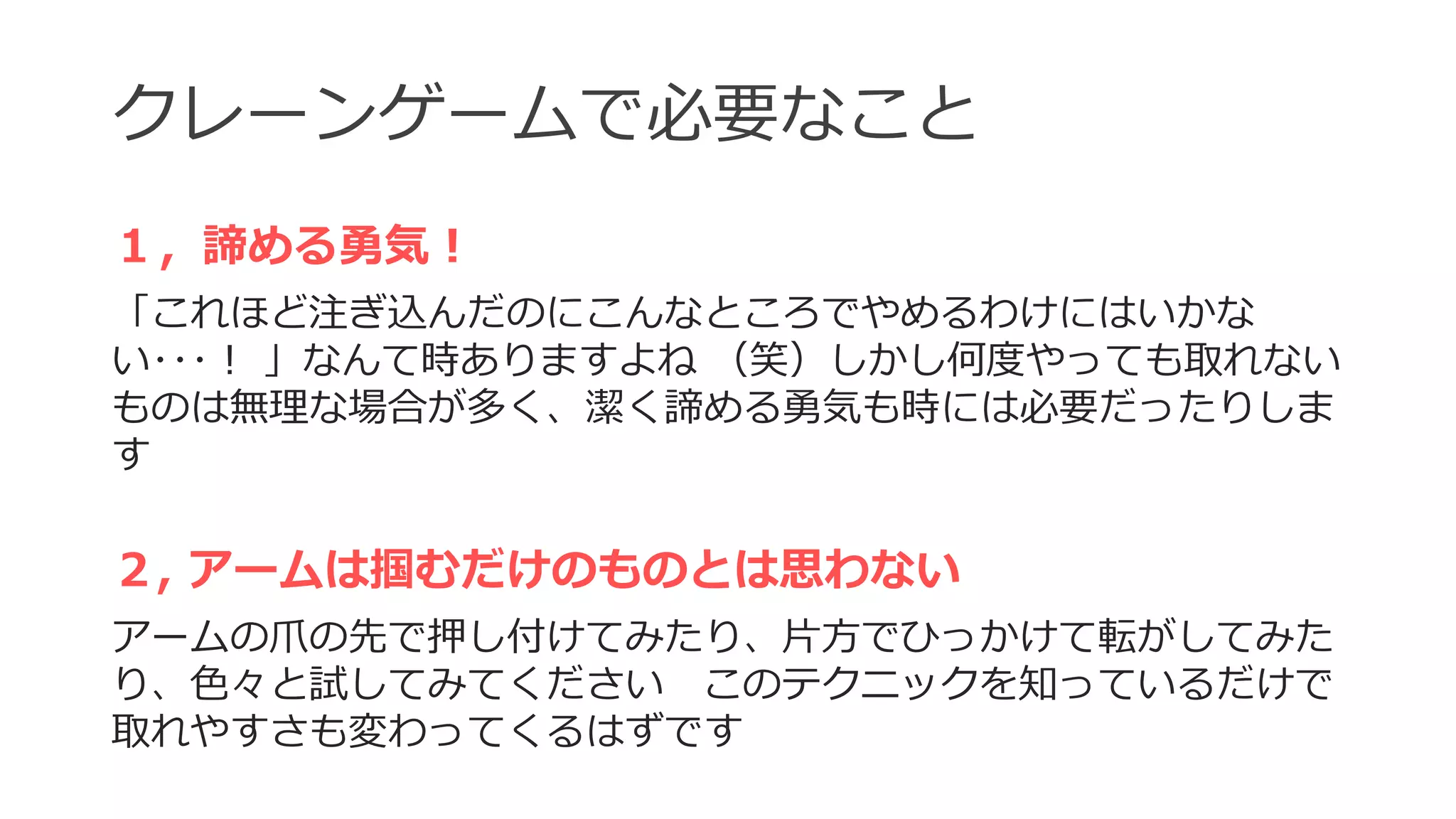 クレーンゲームで必要なこと
１，諦める勇気！
「これほど注ぎ込んだのにこんなところでやめるわけにはいかな
い･･･！ 」なんて時ありますよね （笑）しかし何度やっても取れない
ものは無理な場合が多く、潔く諦める勇気も時には必要だったりしま
す
２, アームは掴むだけのものとは思わない
アームの爪の先で押し付けてみたり、片方でひっかけて転がしてみた
り、色々と試してみてください このテクニックを知っているだけで
取れやすさも変わってくるはずです
 