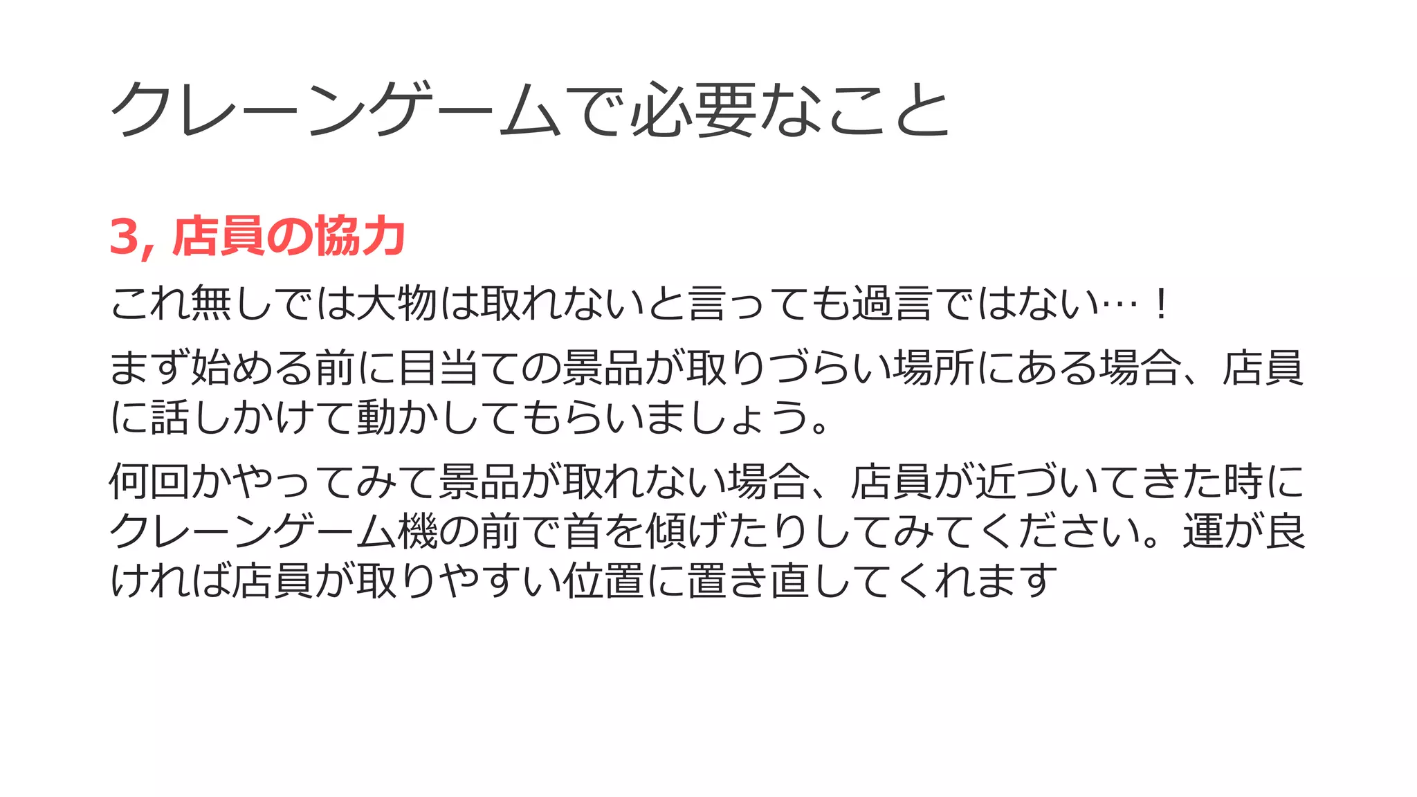 クレーンゲームで必要なこと
3, 店員の協力
これ無しでは大物は取れないと言っても過言ではない…！
まず始める前に目当ての景品が取りづらい場所にある場合、店員
に話しかけて動かしてもらいましょう。
何回かやってみて景品が取れない場合、店員が近づいてきた時に
クレーンゲーム機の前で首を傾げたりしてみてください。運が良
ければ店員が取りやすい位置に置き直してくれます
 