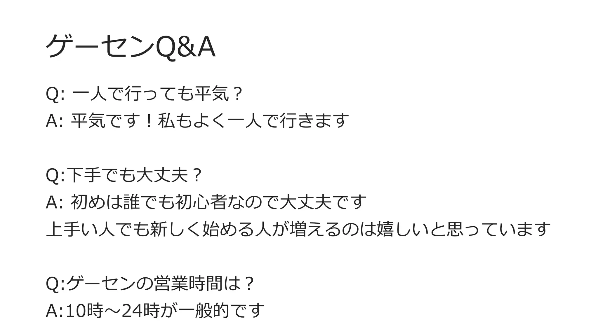 ゲーセンQ&A
Q: 一人で行っても平気？
A: 平気です！私もよく一人で行きます
Q:下手でも大丈夫？
A: 初めは誰でも初心者なので大丈夫です
上手い人でも新しく始める人が増えるのは嬉しいと思っています
Q:ゲーセンの営業時間は？
A:10時～24時が一般的です
 