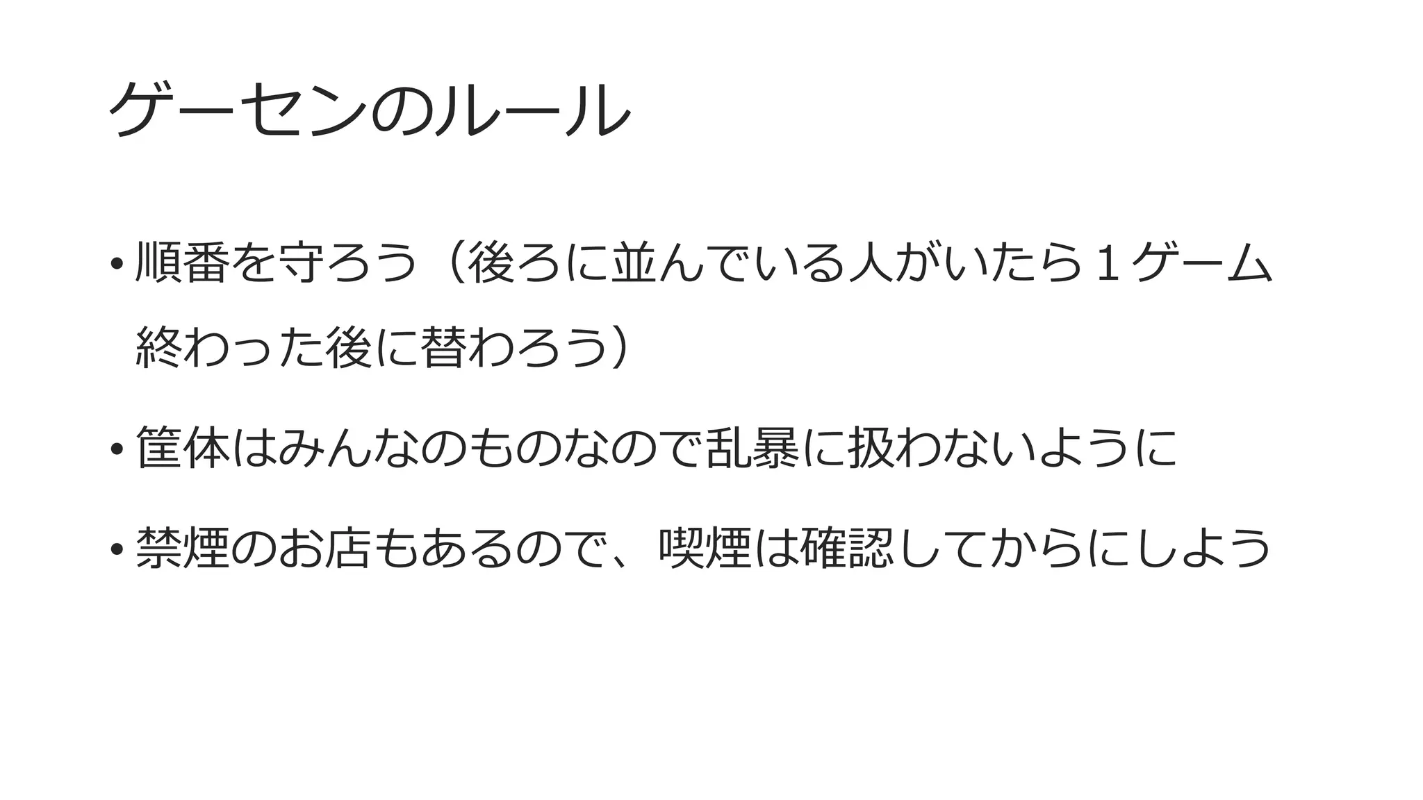 ゲーセンのルール
• 順番を守ろう（後ろに並んでいる人がいたら１ゲーム
終わった後に替わろう）
• 筐体はみんなのものなので乱暴に扱わないように
• 禁煙のお店もあるので、喫煙は確認してからにしよう
 