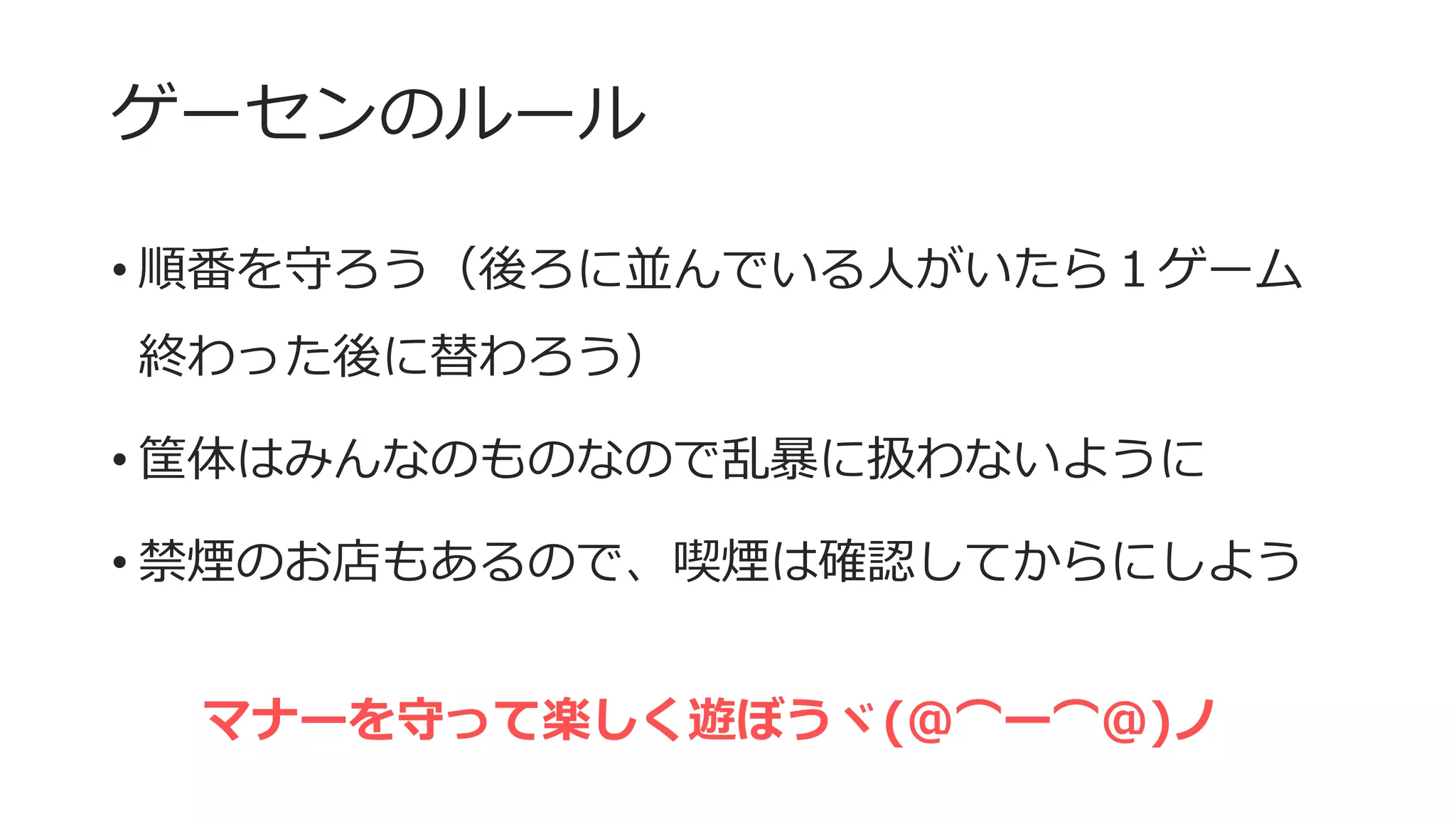 ゲーセンのルール
• 順番を守ろう（後ろに並んでいる人がいたら１ゲーム
終わった後に替わろう）
• 筐体はみんなのものなので乱暴に扱わないように
• 禁煙のお店もあるので、喫煙は確認してからにしよう
マナーを守って楽しく遊ぼうヾ(＠⌒ー⌒＠)ノ
 