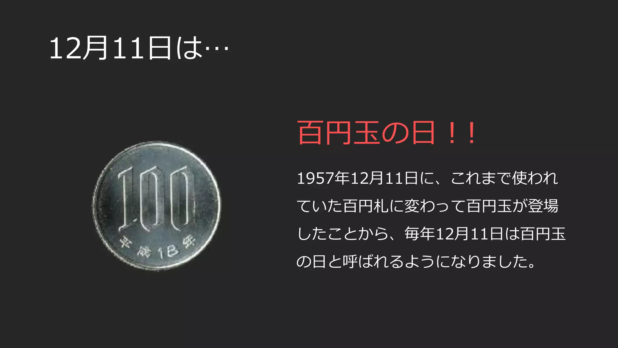 12月11日は…
百円玉の日！!
1957年12月11日に、これまで使われ
ていた百円札に変わって百円玉が登場
したことから、毎年12月11日は百円玉
の日と呼ばれるようになりました。
 