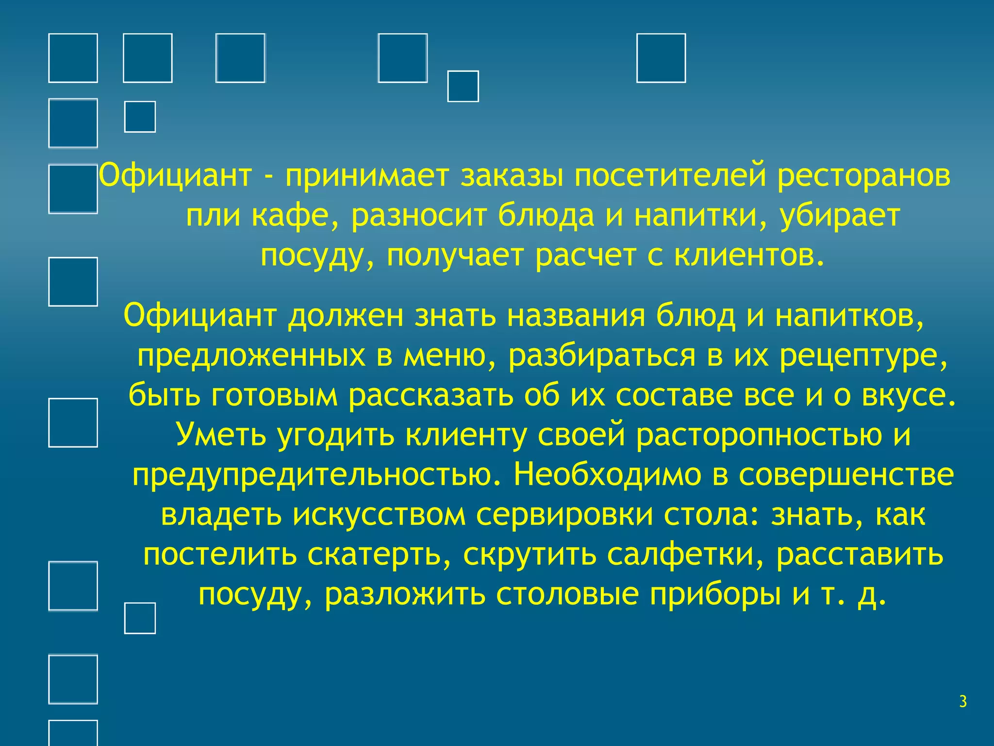 Официант - принимает заказы посетителей ресторанов 
пли кафе, разносит блюда и напитки, убирает 
посуду, получает расчет с клиентов. 
Официант должен знать названия блюд и напитков, 
предложенных в меню, разбираться в их рецептуре, 
быть готовым рассказать об их составе все и о вкусе. 
Уметь угодить клиенту своей расторопностью и 
предупредительностью. Необходимо в совершенстве 
владеть искусством сервировки стола: знать, как 
постелить скатерть, скрутить салфетки, расставить 
посуду, разложить столовые приборы и т. д. 
3 
 