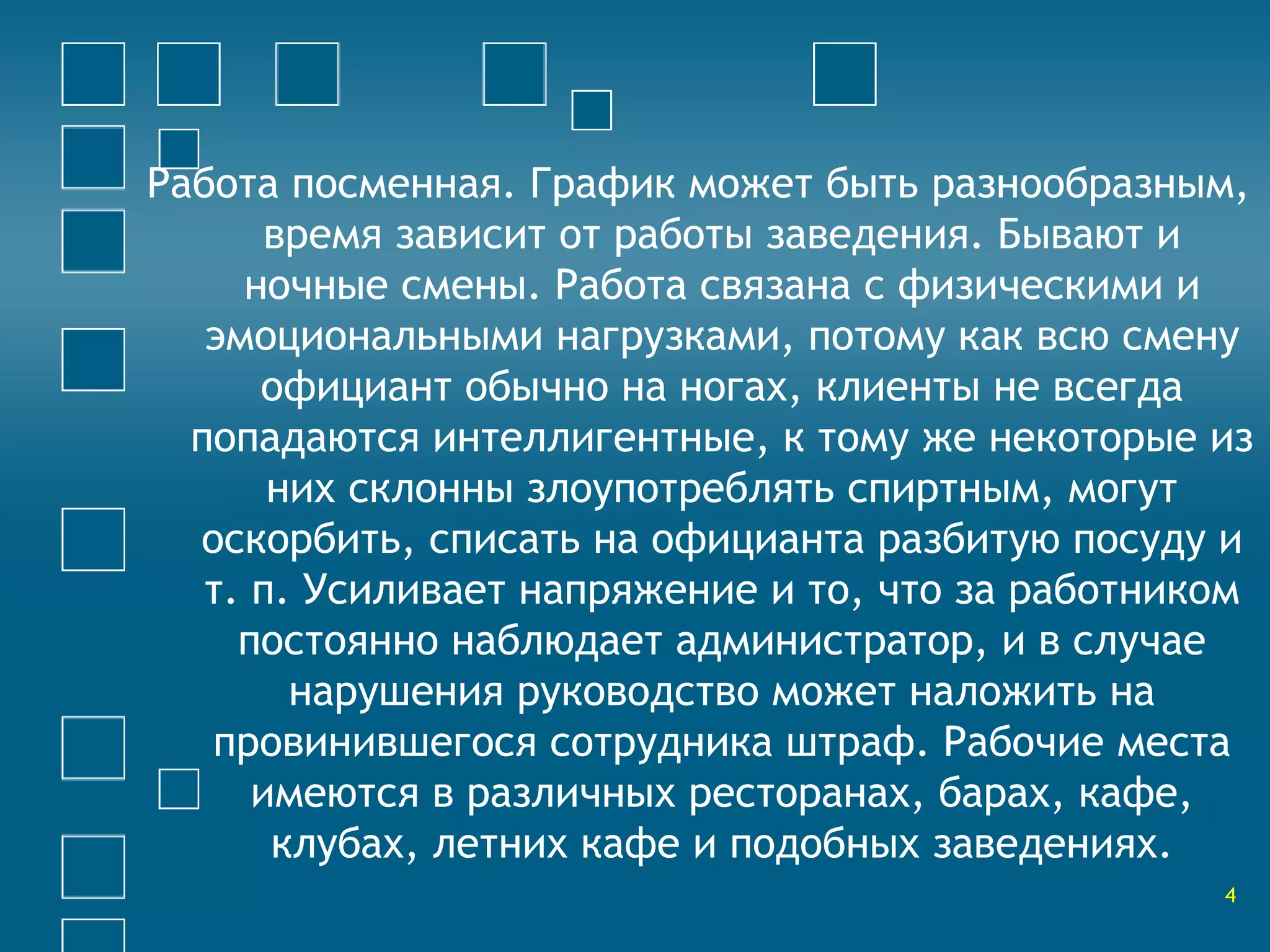 Работа посменная. График может быть разнообразным, 
время зависит от работы заведения. Бывают и 
ночные смены. Работа связана с физическими и 
эмоциональными нагрузками, потому как всю смену 
официант обычно на ногах, клиенты не всегда 
попадаются интеллигентные, к тому же некоторые из 
них склонны злоупотреблять спиртным, могут 
оскорбить, списать на официанта разбитую посуду и 
т. п. Усиливает напряжение и то, что за работником 
постоянно наблюдает администратор, и в случае 
нарушения руководство может наложить на 
провинившегося сотрудника штраф. Рабочие места 
имеются в различных ресторанах, барах, кафе, 
клубах, летних кафе и подобных заведениях. 
4 
 