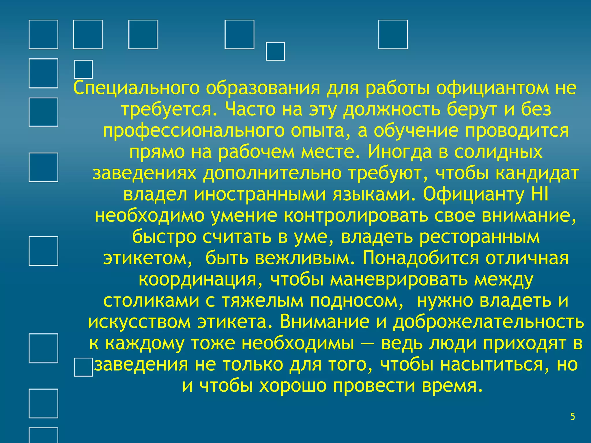 Специального образования для работы официантом не 
требуется. Часто на эту должность берут и без 
профессионального опыта, а обучение проводится 
прямо на рабочем месте. Иногда в солидных 
заведениях дополнительно требуют, чтобы кандидат 
владел иностранными языками. Официанту HI 
необходимо умение контролировать свое внимание, 
быстро считать в уме, владеть ресторанным 
этикетом, быть вежливым. Понадобится отличная 
координация, чтобы маневрировать между 
столиками с тяжелым подносом, нужно владеть и 
искусством этикета. Внимание и доброжелательность 
к каждому тоже необходимы — ведь люди приходят в 
заведения не только для того, чтобы насытиться, но 
и чтобы хорошо провести время. 
5 
 