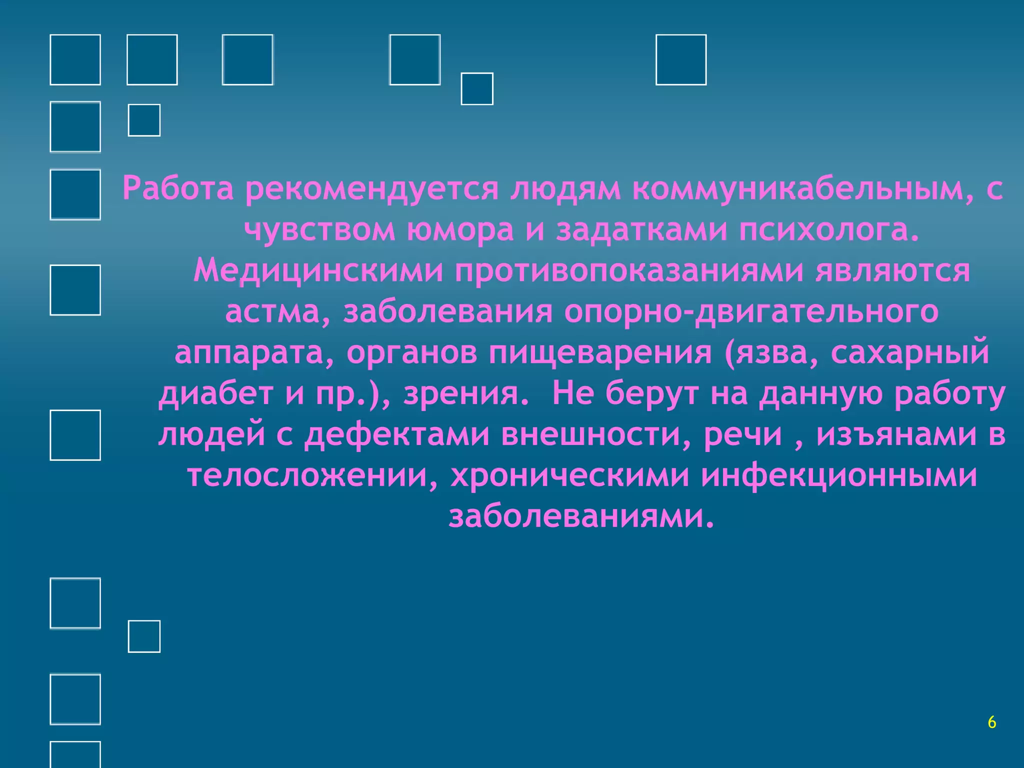 Работа рекомендуется людям коммуникабельным, с 
чувством юмора и задатками психолога. 
Медицинскими противопоказаниями являются 
астма, заболевания опорно-двигательного 
аппарата, органов пищеварения (язва, сахарный 
диабет и пр.), зрения. Не берут на данную работу 
людей с дефектами внешности, речи , изъянами в 
телосложении, хроническими инфекционными 
заболеваниями. 
6 
 