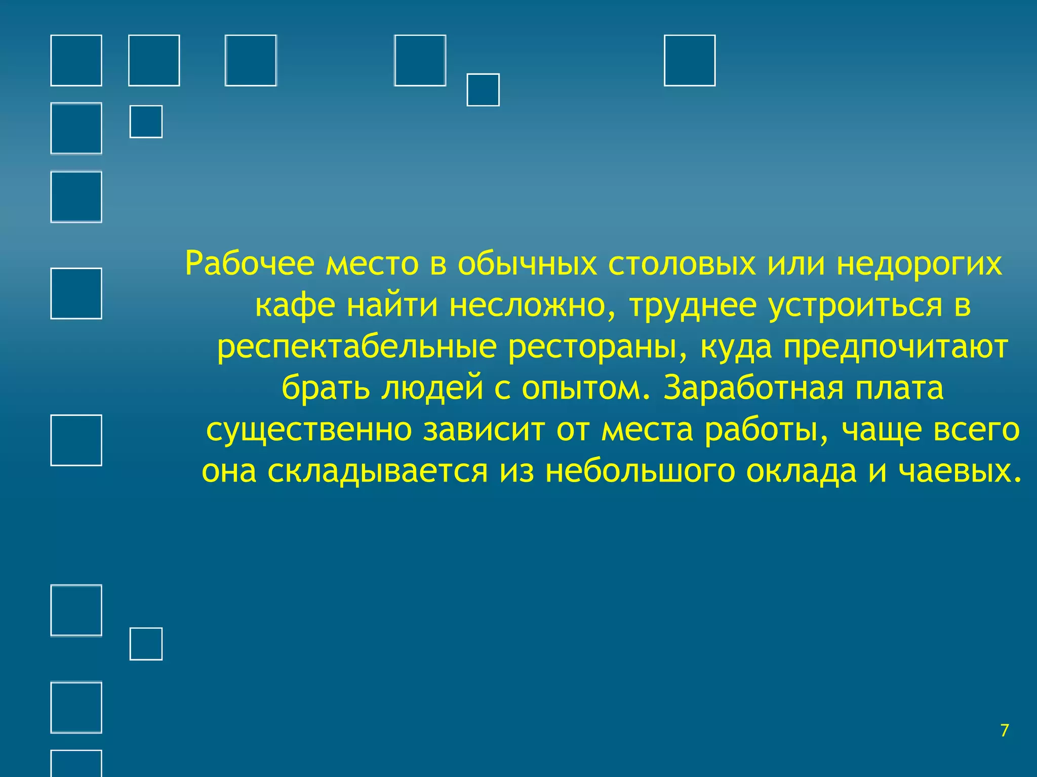 Рабочее место в обычных столовых или недорогих 
кафе найти несложно, труднее устроиться в 
респектабельные рестораны, куда предпочитают 
брать людей с опытом. Заработная плата 
существенно зависит от места работы, чаще всего 
она складывается из небольшого оклада и чаевых. 
7 
 