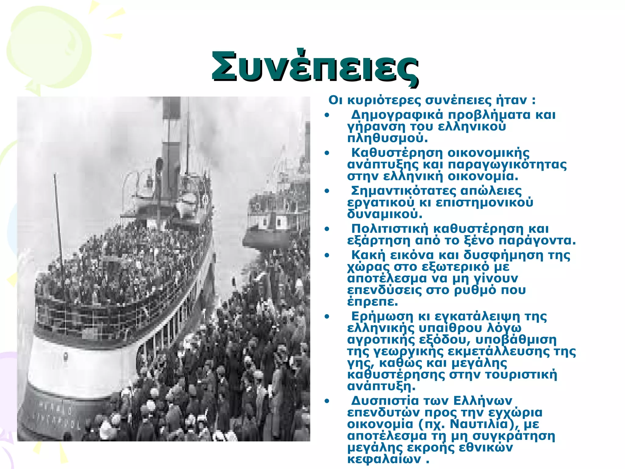 ΣΣυυννέέππεειιεεςς 
Οι κυριότερες συνέπειες ήταν : 
• Δημογραφικά προβλήματα και 
γήρανση του ελληνικού 
πληθυσμού. 
• Καθυστέρηση οικονομικής 
ανάπτυξης και παραγωγικότητας 
στην ελληνική οικονομία. 
• Σημαντικότατες απώλειες 
εργατικού κι επιστημονικού 
δυναμικού. 
• Πολιτιστική καθυστέρηση και 
εξάρτηση από το ξένο παράγοντα. 
• Κακή εικόνα και δυσφήμηση της 
χώρας στο εξωτερικό με 
αποτέλεσμα να μη γίνουν 
επενδύσεις στο ρυθμό που 
έπρεπε. 
• Ερήμωση κι εγκατάλειψη της 
ελληνικής υπαίθρου λόγω 
αγροτικής εξόδου, υποβάθμιση 
της γεωργικής εκμετάλλευσης της 
γης, καθώς και μεγάλης 
καθυστέρησης στην τουριστική 
ανάπτυξη. 
• Δυσπιστία των Ελλήνων 
επενδυτών προς την εγχώρια 
οικονομία (πχ. Ναυτιλία), με 
αποτέλεσμα τη μη συγκράτηση 
μεγάλης εκροής εθνικών 
κεφαλαίων . 
 