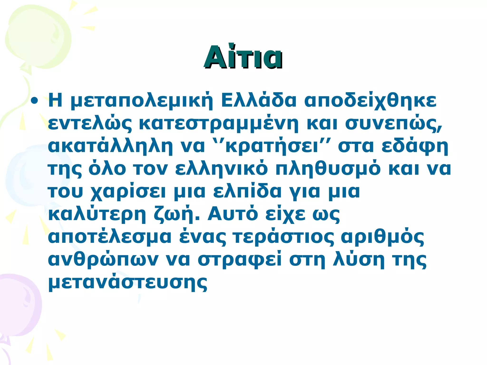 ΑΑίίττιιαα 
• Η μεταπολεμική Ελλάδα αποδείχθηκε 
εντελώς κατεστραμμένη και συνεπώς, 
ακατάλληλη να ‘’κρατήσει’’ στα εδάφη 
της όλο τον ελληνικό πληθυσμό και να 
του χαρίσει μια ελπίδα για μια 
καλύτερη ζωή. Αυτό είχε ως 
αποτέλεσμα ένας τεράστιος αριθμός 
ανθρώπων να στραφεί στη λύση της 
μετανάστευσης 
 