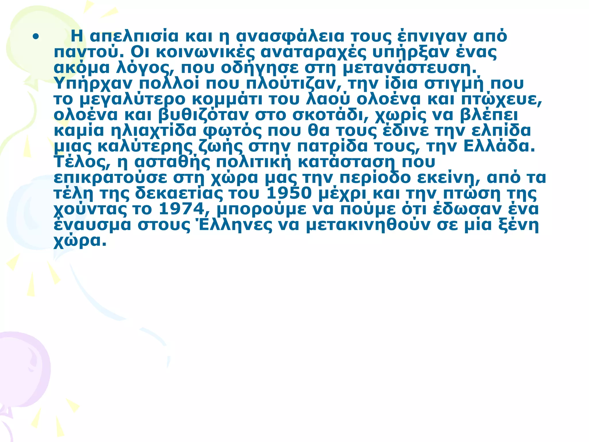 • Η απελπισία και η ανασφάλεια τους έπνιγαν από 
παντού. Οι κοινωνικές αναταραχές υπήρξαν ένας 
ακόμα λόγος, που οδήγησε στη μετανάστευση. 
Υπήρχαν πολλοί που πλούτιζαν, την ίδια στιγμή που 
το μεγαλύτερο κομμάτι του λαού ολοένα και πτώχευε, 
ολοένα και βυθιζόταν στο σκοτάδι, χωρίς να βλέπει 
καμία ηλιαχτίδα φωτός που θα τους έδινε την ελπίδα 
μιας καλύτερης ζωής στην πατρίδα τους, την Ελλάδα. 
Τέλος, η ασταθής πολιτική κατάσταση που 
επικρατούσε στη χώρα μας την περίοδο εκείνη, από τα 
τέλη της δεκαετίας του 1950 μέχρι και την πτώση της 
χούντας το 1974, μπορούμε να πούμε ότι έδωσαν ένα 
έναυσμα στους Έλληνες να μετακινηθούν σε μία ξένη 
χώρα. 
 