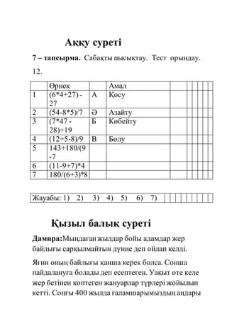 Аққу суреті 
7 – тапсырма. Сабақты пысықтау. Тест орындау. 
12. 
Өрнек Амал 
1 (6*4+27) - 
27 
А Қосу 
2 (54-8*5)/7 Ә Азайту 
3 (7*47 - 
28)+19 
Б Көбейту 
4 (12+5-8)/9 В Бөлу 
5 143+180/(9 
-7 
6 (11-9+7)*4 
7 180/(6+3)*8 
Жауабы: 1) 2) 3) 4) 5) 6) 7) 
Қызыл балық суреті 
Дамира:Мыңдаған жылдар бойы адамдар жер 
байлығы сарқылмайтын дүние деп ойлап келді. 
Яғни оның байлығы қанша керек болса. Сонша 
пайдалануға болады деп есептеген. Уақыт өте келе 
жер бетінен көптеген жануарлар түрлері жойылып 
кетті. Соңғы 400 жылда ғаламшарымыздың аңдары 
 