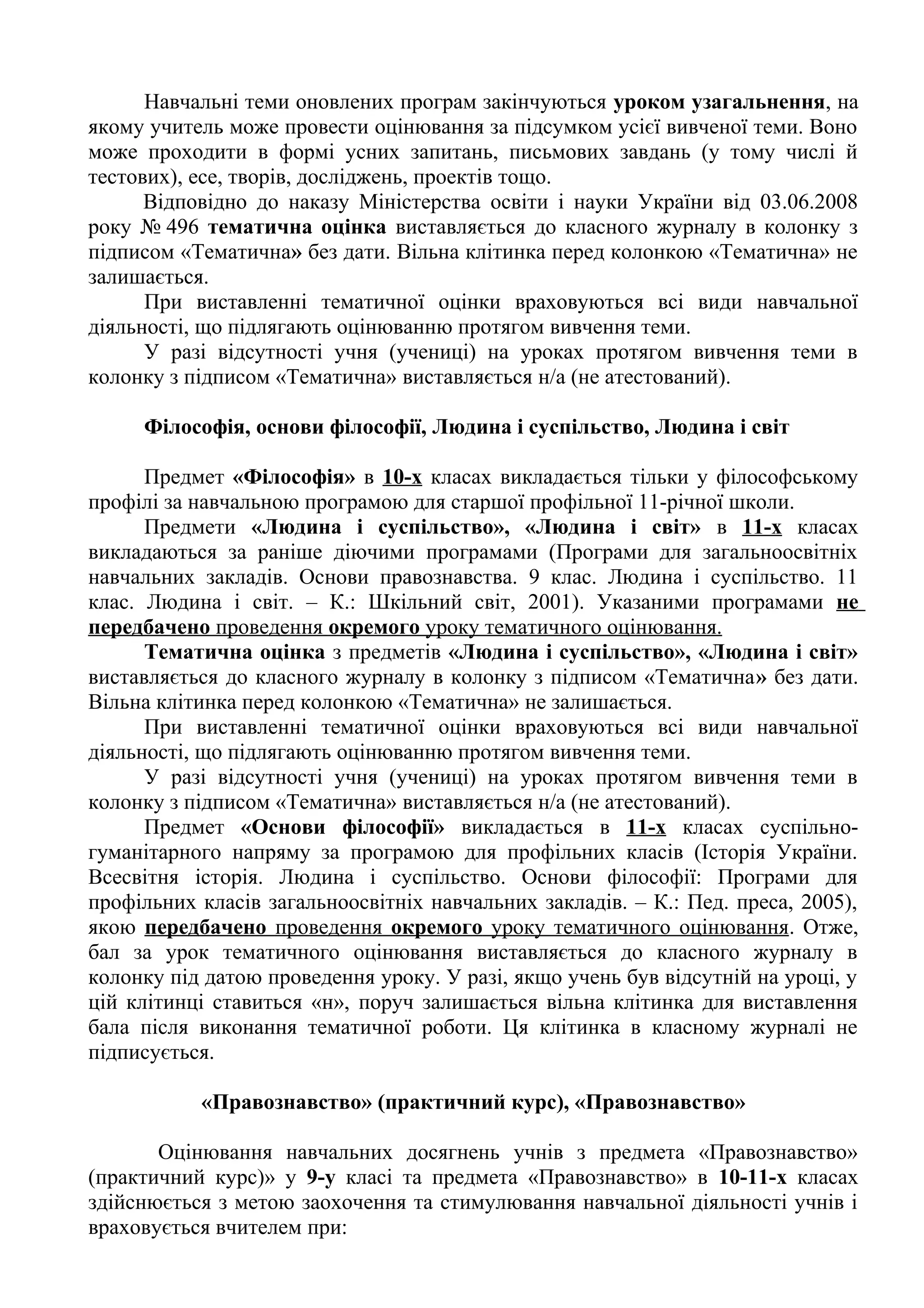 Навчальні теми оновлених програм закінчуються уроком узагальнення, на 
якому учитель може провести оцінювання за підсумком усієї вивченої теми. Воно 
може проходити в формі усних запитань, письмових завдань (у тому числі й 
тестових), есе, творів, досліджень, проектів тощо. 
Відповідно до наказу Міністерства освіти і науки України від 03.06.2008 
року № 496 тематична оцінка виставляється до класного журналу в колонку з 
підписом «Тематична» без дати. Вільна клітинка перед колонкою «Тематична» не 
залишається. 
При виставленні тематичної оцінки враховуються всі види навчальної 
діяльності, що підлягають оцінюванню протягом вивчення теми. 
У разі відсутності учня (учениці) на уроках протягом вивчення теми в 
колонку з підписом «Тематична» виставляється н/а (не атестований). 
Філософія, основи філософії, Людина і суспільство, Людина і світ 
Предмет «Філософія» в 10-х класах викладається тільки у філософському 
профілі за навчальною програмою для старшої профільної 11-річної школи. 
Предмети «Людина і суспільство», «Людина і світ» в 11-х класах 
викладаються за раніше діючими програмами (Програми для загальноосвітніх 
навчальних закладів. Основи правознавства. 9 клас. Людина і суспільство. 11 
клас. Людина і світ. – К.: Шкільний світ, 2001). Указаними програмами не 
передбачено проведення окремого уроку тематичного оцінювання. 
Тематична оцінка з предметів «Людина і суспільство», «Людина і світ» 
виставляється до класного журналу в колонку з підписом «Тематична» без дати. 
Вільна клітинка перед колонкою «Тематична» не залишається. 
При виставленні тематичної оцінки враховуються всі види навчальної 
діяльності, що підлягають оцінюванню протягом вивчення теми. 
У разі відсутності учня (учениці) на уроках протягом вивчення теми в 
колонку з підписом «Тематична» виставляється н/а (не атестований). 
Предмет «Основи філософії» викладається в 11-х класах суспільно- 
гуманітарного напряму за програмою для профільних класів (Історія України. 
Всесвітня історія. Людина і суспільство. Основи філософії: Програми для 
профільних класів загальноосвітніх навчальних закладів. – К.: Пед. преса, 2005), 
якою передбачено проведення окремого уроку тематичного оцінювання . Отже, 
бал за урок тематичного оцінювання виставляється до класного журналу в 
колонку під датою проведення уроку. У разі, якщо учень був відсутній на уроці, у 
цій клітинці ставиться «н», поруч залишається вільна клітинка для виставлення 
бала після виконання тематичної роботи. Ця клітинка в класному журналі не 
підписується. 
«Правознавство» (практичний курс), «Правознавство» 
Оцінювання навчальних досягнень учнів з предмета «Правознавство» 
(практичний курс)» у 9-у класі та предмета «Правознавство» в 10-11-х класах 
здійснюється з метою заохочення та стимулювання навчальної діяльності учнів і 
враховується вчителем при: 
 