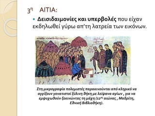 3η ΑΙΤΙΑ: 
 Δεισιδαιμονίες και υπερβολές που είχαν 
εκδηλωθεί γύρω απ’τη λατρεία των εικόνων. 
Στη μικρογραφία πολεμιστές παρακινούνται από κληρικό να 
αγγίξουν γονατιστοί ξύλινη θήκη με λείψανα αγίων , για να 
εμψυχωθούν ξεκινώντας τη μάχη (12ος αιώνας , Μαδρίτη, 
Εθνική Βιβλιοθήκη). 
 