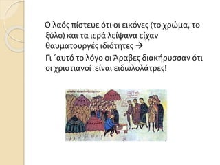 Ο λαός πίστευε ότι οι εικόνες (το χρώμα, το 
ξύλο) και τα ιερά λείψανα είχαν 
θαυματουργές ιδιότητες  
Γι ΄αυτό το λόγο οι Άραβες διακήρυσσαν ότι 
οι χριστιανοί είναι ειδωλολάτρες! 
 