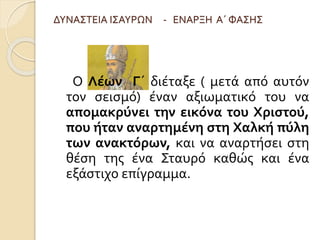 ΔΥΝΑΣΤΕΙΑ ΙΣΑΥΡΩΝ - ΕΝΑΡΞΗ Α΄ ΦΑΣΗΣ 
Ο Λέων Γ΄ διέταξε ( μετά από αυτόν 
τον σεισμό) έναν αξιωματικό του να 
απομακρύνει την εικόνα του Χριστού, 
που ήταν αναρτημένη στη Χαλκή πύλη 
των ανακτόρων, και να αναρτήσει στη 
θέση της ένα Σταυρό καθώς και ένα 
εξάστιχο επίγραμμα. 
 