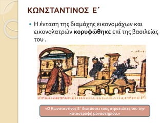 ΚΩΝΣΤΑΝΤΙΝΟΣ Ε΄ 
 Η ένταση της διαμάχης εικονομάχων και 
εικονολατρών κορυφώθηκε επί της βασιλείας 
του . 
«Ο Κωνσταντίνος Ε΄ διατάσσει τους στρατιώτες του την 
καταστροφή μοναστηρίου.» 
 
