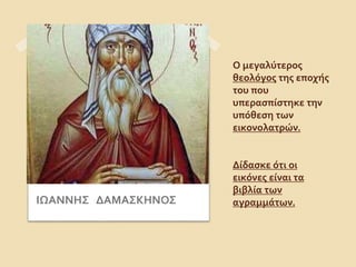 Ο μεγαλύτερος 
θεολόγος της εποχής 
του που 
υπερασπίστηκε την 
υπόθεση των 
εικονολατρών. 
Δίδασκε ότι οι 
εικόνες είναι τα 
βιβλία των 
ΙΩΑΝΝΗΣ ΔΑΜΑΣΚΗΝΟΣ αγραμμάτων. 
 