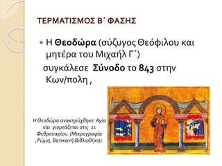 ΤΕΡΜΑΤΙΣΜΟΣ Β΄ ΦΑΣΗΣ 
 Η Θεοδώρα (σύζυγος Θεόφιλου και 
μητέρα του Μιχαήλ Γ΄) 
συγκάλεσε Σύνοδο το 843 στην 
Κων/πολη , 
Η Θεοδώρα ανακηρύχθηκε Αγία 
και γιορτάζεται στις 11 
Φεβρουαρίου. (Μικρογραφία 
,Ρώμη, Βατικανή Βιβλιοθήκη). 
 