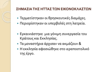 ΣΗΜΑΣΙΑ ΤΗΣ ΗΤΤΑΣ ΤΩΝ ΕΙΚΟΝΟΚΛΑΣΤΩΝ 
 Τερματίστηκαν οι θρησκευτικές διαμάχες. 
 Περιορίστηκαν οι υπερβολές στη λατρεία. 
 Εγκαινιάστηκε μια γόνιμη συνεργασία του 
Κράτους και Εκκλησίας. 
 Τα μοναστήρια άρχισαν να ακμάζουν & 
 Η εκκλησία αφοσιώθηκε στο ιεραποστολικό 
της έργο. 
 