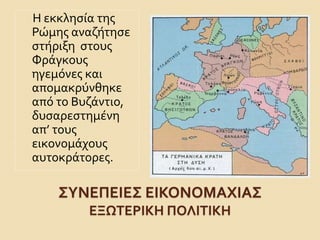 Η εκκλησία της 
Ρώμης αναζήτησε 
στήριξη στους 
Φράγκους 
ηγεμόνες και 
απομακρύνθηκε 
από το Βυζάντιο, 
δυσαρεστημένη 
απ’ τους 
εικονομάχους 
αυτοκράτορες. 
ΣΥΝΕΠΕΙΕΣ ΕΙΚΟΝΟΜΑΧΙΑΣ 
ΕΞΩΤΕΡΙΚΗ ΠΟΛΙΤΙΚΗ 
 