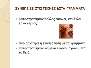 ΣΥΝΕΠΕΙΕΣ ΣΤΙΣ ΤΕΧΝΕΣ &ΣΤΑ ΓΡΑΜΜΑΤΑ 
 Καταστράφηκαν πολλές εικόνες και άλλα 
έργα τέχνης. 
 Περιορίστηκε η ενασχόληση με τα γράμματα. 
 Καταστράφηκαν κείμενα εικονομάχων (μετά 
το 843). 
