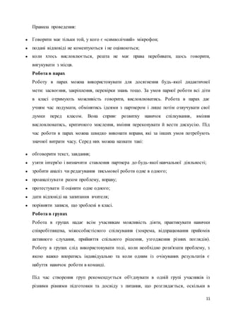 11 
Правила проведення: 
● Говорити має тільки той, у кого є «символічний» мікрофон; 
● подані відповіді не коментуються і не оцінюються; 
● коли хтось висловлюється, решта не має права перебивати, щось говорити, 
вигукувати з місця. 
Робота в парах 
Роботу в парах можна використовувати для досягнення будь-якої дидактичної 
мети: засвоєння, закріплення, перевірки знань тощо. За умов парної роботи всі діти 
в класі отримують можливість говорити, висловлюватись. Робота в парах дає 
учням час подумати, обмінятись ідеями з партнером і лише потім озвучувати свої 
думки перед класом. Вона сприяє розвитку навичок спілкування, вміння 
висловлюватись, критичного мислення, вміння переконувати й вести дискусію. Під 
час роботи в парах можна швидко виконати вправи, які за інших умов потребують 
значної витрати часу. Серед них можна назвати такі: 
● обговорити текст, завдання; 
● узяти інтерв'ю і визначити ставлення партнера до будь-якої навчальної діяльності; 
● зробити аналіз чи редагування письмової роботи одне в одного; 
● проаналізувати разом проблему, вправу; 
● протестувати її оцінити одне одного; 
● дати відповіді на запитання вчителя; 
● порівняти записи, що зроблені в класі. 
Робота в групах 
Робота в групах надає всім учасникам можливість діяти, практикувати навички 
співробітництва, міжособистісного спілкування (зокрема, відпрацювання прийомів 
активного слухання, прийняття спільного рішення, узгодження різних поглядів). 
Роботу в групах слід використовувати тоді, коли необхідно розв'язати проблему, з 
якою важко впоратись індивідуально та коли одним із очікуваних результатів є 
набуття навичок роботи в команді. 
Під час створення груп рекомендується об'єднувати в одній групі учасників із 
різними рівнями підготовки та досвіду з питання, що розглядається, оскільки в 
 