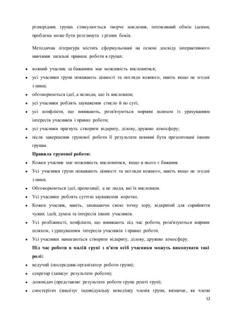 різнорідних групах стимулюється творче мислення, інтенсивний обмін ідеями, 
проблема може бути розглянута з різних боків. 
Методична література містить сформульовані на основі досвіду інтерактивного 
навчання загальні правила роботи в групах: 
12 
● кожний учасник за бажанням має можливість висловитися; 
● усі учасники групи поважають цінності та погляди кожного, навіть якщо не згодні 
з ними; 
● обговорюються ідеї, а нелюди, що їх висловили; 
● усі учасники роблять зауваження стисло й по суті; 
● усі конфлікти, що виникають, розв'язуються мирним шляхом із урахуванням 
інтересів учасників і правил роботи; 
● усі учасники прагнуть створити відкриту, ділову, дружню атмосферу; 
● після завершення групової роботи її результати повинні бути презентовані іншим 
групам. 
Правила групової роботи: 
● Кожен учасник має можливість висловитися, якщо в нього є бажання. 
● Усі учасники групи поважають цінності та погляди кожного, навіть якщо не згодні 
з ними. 
● Обговорюються ідеї, пропозиції, а не люди, які їх висловили. 
● Усі учасники роблять суттєві зауваження коротко. 
● Кожен учасник, навіть, захищаючи свою точку зору, відкритий для сприйняття 
чужих ідей, думок та інтересів інших учасників. 
● Усі розбіжності, конфлікти, що виникають під час роботи, розв'язуються мирним 
шляхом, з урахуванням інтересів учасників і правил роботи. 
● Усі учасники намагаються створити відкриту, ділову, дружню атмосферу. 
Під час роботи в малій групі з п'яти осіб учасники можуть виконувати такі 
ролі: 
● ведучий (посередник-організато р роботи групи); 
● секретар (записує результати роботи); 
● доповідач (представляє результати роботи групи решті груп); 
● спостерігач (аналізує індивідуальну поведінку членів групи, визначає, як члени 
 