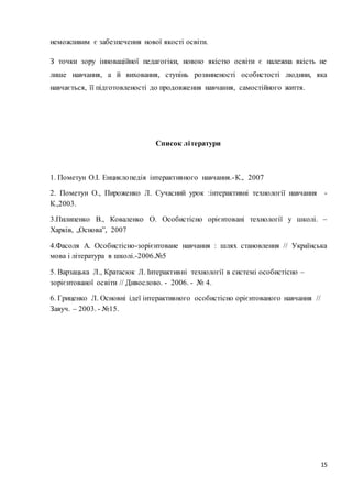 15 
неможливим є забезпечення нової якості освіти. 
З точки зору інноваційної педагогіки, новою якістю освіти є належна якість не 
лише навчання, а й виховання, ступінь розвиненості особистості людини, яка 
навчається, її підготовленості до продовження навчання, самостійного життя. 
Список літератури 
1. Пометун О.І. Енцикло педія інтерактивного навчання.-К., 2007 
2. Пометун О., Пироженко Л. Сучасний урок :інтерактивні технології навчання - 
К.,2003. 
3.Пилипенко В., Коваленко О. Особистісно орієнтовані технології у школі. – 
Харків, „Основа”, 2007 
4.Фасоля А. Особистісно-зорієнтоване навчання : шлях становлення // Українська 
мова і література в школі.-2006.№5 
5. Варзацька Л., Кратасюк Л. Інтерактивні технології в системі особистісно – 
зорієнтованої освіти // Дивослово. - 2006. - № 4. 
6. Гриценко Л. Основні ідеї інтерактивного особистісно орієнтованого навчання // 
Завуч. – 2003. - №15. 
