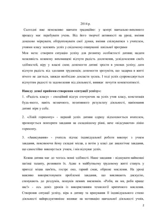 2 
2014 р. 
Сьогодні вже неможливо навчати традиційно: у центрі навчально-виховного 
процесу має перебувати учень. Від його творчої активності на уроці, вміння 
доказово міркувати, обґрунтовувати свої думки, вміння спілкуватися з учителем, 
учнями класу залежить успіх у свідомому опануванні шкільної програми 
Моя мета: створити ситуацію успіху для розвитку особистості дитини; надати 
можливість кожному вихованцеві відчути радість досягнення, усвідомлення своїх 
здібностей, віру у власні сили; допомогти дитині зрости в умовах успіху; дати 
відчути радість від здолання труднощів; допомогти зрозуміти, що задарма в житті 
нічого не дається, завжди необхідно докласти зусиль. І тоді успіх супроводжується 
відчуттям радості та задоволення від діяльності, виникає почуття компетентності. 
Наведу деякі прийоми створення «ситуації успіху»: 
1. «Радість класу» - емоційний відгук оточуючих на успіх учня класу, констатація 
будь-якого, навіть незначного, позитивного результату діяльності, навіювання 
дитині віри у себе. 
2. «Ліній горизонту» - перший успіх дитини одразу підхоплюється вчителем, 
пропонується повторити завдання на складнішому рівні, наче «відсуваючи» лінію 
горизонту. 
3. «Авансування» - учитель підчас індивідуальної роботи виконує з учнем 
завдання, пояснюючи йому складні місця, а потім у класі дає аналогічне завдання, 
що самостійно виконується учнем, і він відчуває успіх. 
Кожна дитина має до чогось певні здібності. Наше завдання - відшукати найменші 
пагінці таланту, розвивати їх. Адже в майбутньому трудовому житті стануть у 
пригоді міцна пам'ять, гостре око, гарний смак, образне мислення. На уроці 
важливо використовувати проблемні завдання, що викликають дискусію, 
спонукають до роздумів, пошуків певних висновків. «Роби, як ми, роби краще 
нас!» - ось девіз уроків із використанням технології критичного мислення. 
Створення ситуації успіху, віра в дитину та врахування її індивідуального стилю 
діяльності найпродуктивніше впливає на мотивацію навчальної діяльності учнів, 
 