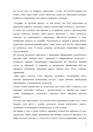 які згодом діють за сценарієм «переможця». А с аме: «Я сьогодні кращим, ніж 
учора!» Лише таким чином можна забезпечити умови для повноцінного розвитку 
особистості, формування в неї творчого критичного мислення. 
Географія як шкільний предмет, на мій погляд, має бути зорієнтована на 
формування широкого світогляду, сприяти соціологізації особистості, підготовці іі 
до життя. На сучасному етапі навчання до географічної освіти в загальноосвітніх 
школах необхідно висувати певні вимоги: формувати в учнів особистісне 
ставлення до навколишнього середовища; забезпечити розвиток в учнів 
пізнавальних інтересів до географії. Реалізовуючи ці завдання в практиці роботи, 
організовую навчально-виховний процес таким чином, щоб він був зорієнтований 
на особистість учня. В цьому допомагає застосування інтерактивних форм і 
методів навчання. 
На сьогодні актуальною проблемою є формування інформаційної компетентності 
школярів, яким належить жити і працювати в інформаційному суспільстві з 
розвинутою мережею комунікаційної інфраструктури, яка забезпечує швидкий 
доступ до інформації, її отримання та використання. Використання ІКТ дає 
важливість активізувати навчальний процес, зробити його більш соціально 
спрямованим. 
Зараз перед учителем стоїть проблема докорінного удосконалення змісту 
навчання, використання різноманітних методів і форм навчання, впровадження 
інформаційних та інтерактивних технологій. 
Сучасна людина повинна мати не тільки певну суму знань, умінь та навичок, а, що 
важливіше самостійно здобувати і використовувати на практиці нові знання, 
уміння співпрацювати, спілкуватися, знаходити шляхи вирішення життєвих 
проблем. 
Сьогодні саме життя вимагає від сучасної школи формування людини, яка б уміла 
будувати гідне життя у гідному суспільстві, людини компетентної, творчої, 
ініціативної, комунікативної і відповідальної за себе та інших. 
Ми живимо у світі, в якому кількість інформації подвоюється приблизно за один- 
півтора року. Цьому сприяє проникнення комп’ютерних технологій практично в усі 
сфери людської діяльності, у тому числі в освіту. Сучасні інформаційні технології 
3 
 