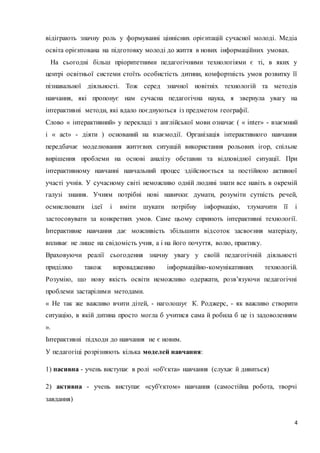 відіграють значну роль у формуванні ціннісних орієнтацій сучасної молоді. Медіа 
освіта орієнтована на підготовку молоді до життя в нових інформаційних умовах. 
На сьогодні більш пріоритетними педагогічними технологіями є ті, в яких у 
центрі освітньої системи стоїть особистість дитини, комфортність умов розвитку її 
пізнавальної діяльності. Тож серед значної новітніх технологій та методів 
навчання, які пропонує нам сучасна педагогічна наука, я звернула увагу на 
інтерактивні методи, які вдало поєднуються із предметом географії. 
Слово « інтерактивний» у перекладі з англійської мови означає ( « inter» - взаємний 
і « act» - діяти ) оснований на взаємодії. Організація інтерактивного навчання 
передбачає моделювання життєвих ситуацій використання рольових ігор, спільне 
вирішення проблеми на основі аналізу обставин та відповідної ситуації. При 
інтерактивному навчанні навчальний процес здійснюється за постійною активної 
участі учнів. У сучасному світі неможливо одній людині знати все навіть в окремій 
галузі знання. Учням потрібні нові навички: думати, розуміти сутність речей, 
осмислювати ідеї і вміти шукати потрібну інформацію, тлумачити її і 
застосовувати за конкретних умов. Саме цьому сприяють інтерактивні технології. 
Інтерактивне навчання дає можливість збільшити відсоток засвоєння матеріалу, 
впливає не лише на свідомість учня, а і на його почуття, волю, практику. 
Враховуючи реалії сьогодення значну увагу у своїй педагогічній діяльності 
приділяю також впровадженню інформаційно-комунікативних технологій. 
Розумію, що нову якість освіти неможливо одержати, розв’язуючи педагогічні 
проблеми застарілими методами. 
« Не так же важливо вчити дітей, - наголошує К. Роджерс, - як важливо створити 
ситуацію, в якій дитина просто могла б учитися сама й робила б це із задоволенням 
». 
Інтерактивні підходи до навчання не є новим. 
4 
У педагогіці розрізняють кілька моделей навчання: 
1) пасивна - учень виступає в ролі «об'єкта» навчання (слухає й дивиться) 
2) активна - учень виступає «суб'єктом» навчання (самостійна робота, творчі 
завдання) 
 
