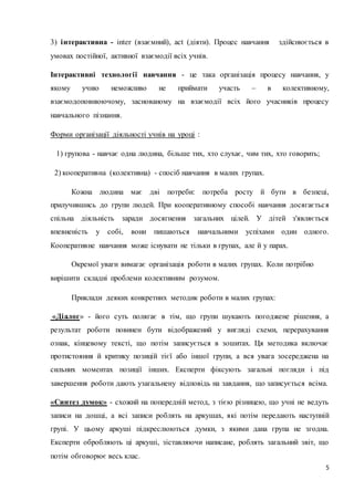 3) інтерактивна - inter (взаємний), act (діяти). Процес навчання здійснюється в 
5 
умовах постійної, активної взаємодії всіх учнів. 
Інтерактивні технології навчання - це така організація процесу навчання, у 
якому учню неможливо не приймати участь – в колективному, 
взаємодоповнюючому, заснованому на взаємодії всіх його учасників процесу 
навчального пізнання. 
Форми організації діяльності учнів на уроці : 
1) групова - навчає одна людина, більше тих, хто слухає, чим тих, хто говорить; 
2) кооперативна (колективна) - спосіб навчання в малих групах. 
Кожна людина має дві потреби: потреба росту й бути в безпеці, 
прилучившись до групи людей. При кооперативному способі навчання досягаєтьс я 
спільна діяльність заради досягнення загальних цілей. У дітей з'являється 
впевненість у собі, вони пишаються навчальними успіхами один одного. 
Кооперативне навчання може існувати не тільки в групах, але й у парах. 
Окремої уваги вимагає організація роботи в малих групах. Коли потрібно 
вирішити складні проблеми колективним розумом. 
Приклади деяких конкретних методик роботи в малих групах: 
«Діалог» - його суть полягає в тім, що групи шукають погоджене рішення, а 
результат роботи повинен бути відображений у вигляді схеми, перерахування 
ознак, кінцевому тексті, що потім записується в зошитах. Ця методика включає 
протистояння й критику позицій тієї або іншої групи, а вся увага зосереджена на 
сильних моментах позиції інших. Експерти фіксують загальні погляди і під 
завершення роботи дають узагальнену відповідь на завдання, що записується всіма. 
«Синтез думок» - схожий на попередній метод, з тією різницею, що учні не ведуть 
записи на дошці, а всі записи роблять на аркушах, які потім передають наступній 
групі. У цьому аркуші підкреслюються думки, з якими дана група не згодна. 
Експерти обробляють ці аркуші, зіставляючи написане, роблять загальний звіт, що 
потім обговорює весь клас. 
 