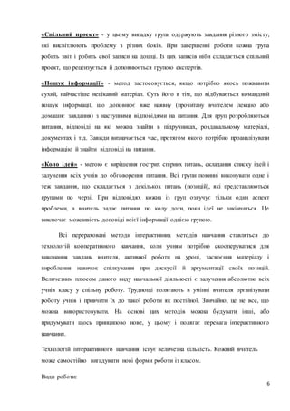 «Спільний проект» - у цьому випадку групи одержують завдання різного змісту, 
які висвітлюють проблему з різних боків. При завершенні роботи кожна група 
робить звіт і робить свої записи на дошці. Із цих записів ніби складається спільний 
проект, що рецензується й доповнюється групою експертів. 
«Пошук і нформації» - метод застосовується, якщо потрібно якось пожвавити 
сухий, найчастіше нецікавий матеріал. Суть його в тім, що відбувається командний 
пошук інформації, що доповнює вже наявну (прочитану вчителем лекцію або 
домашнє завдання) з наступними відповідями на питання. Для груп розробляються 
питання, відповіді на які можна знайти в підручниках, роздавальному матеріалі, 
документах і т.д. Завжди визначається час, протягом якого потрібно проаналізувати 
6 
інформацію й знайти відповіді на питання. 
«Коло ідей» - метою є вирішення гострих спірних питань, складання списку ідей і 
залучення всіх учнів до обговорення питання. Всі групи повинні виконувати одне і 
теж завдання, що складається з декількох питань (позицій), які представляються 
групами по черзі. При відповідях кожна із груп озвучує тільки один аспект 
проблеми, а вчитель задає питання по колу доти, поки ідеї не закінчаться. Це 
виключає можливість доповіді всієї інформації однією групою. 
Всі перераховані методи інтерактивних методів навчання ставляться до 
технологій кооперативного навчання, коли учням потрібно скооперуватися для 
виконання завдань вчителя, активної роботи на уроці, засвоєння матеріалу і 
вироблення навичок спілкування при дискусії й аргументації своїх позицій. 
Величезним плюсом даного виду навчальної діяльності є залучення абсолютно всіх 
учнів класу у спільну роботу. Труднощі полягають в умінні вчителя організувати 
роботу учнів і привчити їх до такої роботи як постійної. Звичайно, це не все, що 
можна використовувати. На основі цих методів можна будувати інші, або 
придумувати щось принципово нове, у цьому і полягає перевага інтерактивного 
навчання. 
Технологій інтерактивного навчання існує величезна кількість. Кожний вчитель 
може самостійно вигадувати нові форми роботи із класом. 
Види роботи: 
 