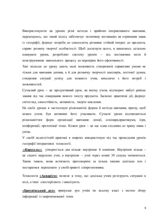 Використовуючи на уроках різні методи і прийоми інтерактивного навчання, 
переконуюсь, що такий підхід забезпечує позитивну мотивацію на отримання знань 
із географії, формує потреби до самоосвіти, розвиває стійкий інтерес до предмета, 
сприяє розвиту творчої особистості. Щоб досягнути цього, я намагаюсь детально 
планувати уроки, розробляю систему уроків – від постановки мети й 
конструювання навчального процесу до перевірки його ефективності. 
Такі підходи до уроку дають мені можливість створювати сприятливі умови не 
тільки для навчання дитини, а й для розвитку творчості школярів, логічної думки, 
створення ситуації успіху для кожного учня, виходячи з його потреб і 
можливостей. 
Сучасний урок – це продуктивний урок, на якому учень відтворює набуті раніше 
знання під час опанування нового змісту предмета. Засвоює практичні дії, формує 
світогляд, самостійність, активність, творче мислення. 
На своїх уроках я застосовую різноманітні форми й методи навчання, прагну, щоб 
кожен учень був активним його учасником. Сучасні уроки відзначаються 
різноманіттям форм організації навчання: лекції, семінари,практикуми, ігри, 
конференції, презентації тощо. Кожен урок – це ще одна сходинка до храму знань і 
умінь. 
У своїй педагогічній практиці я широко використовую під час проведення уроків 
географії інтерактивні технології. 
«Карусель»: утворюється два кільця: внутрішнє й зовнішнє. Внутрішнє кільце – 
це сидячі нерухомо учні, а внутрішнє – учні через кожні 30 секунд змінюються. 
Таким чином, вони встигають проговорити за кілька хвилин декілька тем і 
9 
постаратися переконати у своїй правоті співрозмовника. 
Технологія «Акваріум» полягає в тому, що декілька учнів розігрують ситуацію в 
колі, а інші спостерігають і аналізують. 
«Броунівський рух» припускає рух учнів по всьому класі з метою збору 
інформації із запропонованої теми. 
 