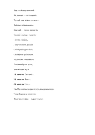 Клас оцей неординарний, 
Він у школі — легендарний. 
Про цей клас можна сказати — 
Вміють учні працювати. 
Клас цей — скриня діамантів. 
Скільки в ньому є талантів: 
І поетів, співаків, 
І спортсменів й диваків. 
Є майбутні журналісти, 
Є банкіри й фінансисти, 
Модельєри, танцюристи. 
Половина буде в вузах, 
Іншу колихає муза. 
1-й хлопець. Сьогодні… 
2-й хлопець. Зараз… 
3-й хлопець. І тут… 
Усі. Ми приймаємо наш статут, старшокласники. 
Гордо ймення це понесемо, 
В навчанні і праці — перші будемо! 
