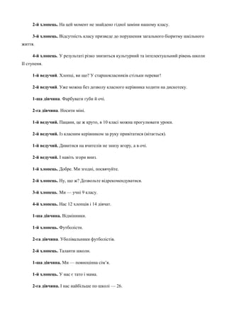 2-й хлопець. На цей момент не знайдено гідної заміни нашому класу. 
3-й хлопець. Відсутність класу призведе до порушення загального біоритму шкільного 
життя. 
4-й хлопець. У результаті різко знизиться культурний та інтелектуальний рівень школи 
ІІ ступеня. 
1-й ведучий. Хлопці, ви що? У старшокласників стільки переваг! 
2-й ведучий. Уже можна без дозволу класного керівника ходити на дискотеку. 
1-ша дівчина. Фарбувати губи й очі. 
2-га дівчина. Носити міні. 
1-й ведучий. Пацани, це ж круто, в 10 класі можна прогулювати уроки. 
2-й ведучий. Із класним керівником за руку привітатися (вітається). 
1-й ведучий. Дивитися на вчителів не знизу вгору, а в очі. 
2-й ведучий. І навіть згори вниз. 
1-й хлопець. Добре. Ми згодні, посвячуйте. 
2-й хлопець. Ну, що ж? Дозвольте відрекомендуватися. 
3-й хлопець. Ми — учні 9 класу. 
4-й хлопець. Нас 12 хлопців і 14 дівчат. 
1-ша дівчина. Відмінники. 
1-й хлопець. Футболісти. 
2-га дівчина. Уболівальники футболістів. 
2-й хлопець. Таланти школи. 
1-ша дівчина. Ми — повноцінна сім’я. 
1-й хлопець. У нас є тато і мама. 
2-га дівчина. І нас найбільше по школі — 26. 
 