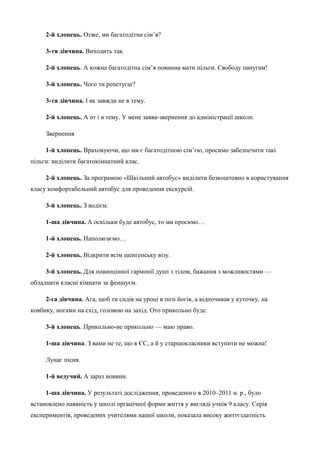 2-й хлопець. Отже, ми багатодітна сім’я? 
3-тя дівчина. Виходить так. 
2-й хлопець. А кожна багатодітна сім’я повинна мати пільги. Свободу папугам! 
3-й хлопець. Чого ти репетуєш? 
3-тя дівчина. І як завжди не в тему. 
2-й хлопець. А от і в тему. У мене заява-звернення до адміністрації школи. 
Звернення 
1-й хлопець. Враховуючи, що ми є багатодітною сім’єю, просимо забезпечити такі 
пільги: виділити багатокімнатний клас. 
2-й хлопець. За програмою «Шкільний автобус» виділити безкоштовно в користування 
класу комфортабельний автобус для проведення екскурсій. 
3-й хлопець. З водієм. 
1-ша дівчина. А оскільки буде автобус, то ми просимо… 
1-й хлопець. Наполягаємо… 
2-й хлопець. Відкрити всім шенгенську візу. 
3-й хлопець. Для повноцінної гармонії душі з тілом, бажання з можливостями — 
обладнати класні кімнати за феншуєм. 
2-га дівчина. Ага, щоб ти сидів на уроці в позі йогів, а відпочивав у куточку, на 
ковбику, ногами на схід, головою на захід. Ото прикольно буде. 
3-й хлопець. Прикольно-не прикольно — маю право. 
1-ша дівчина. З вами не те, що в ЄС, а й у старшокласники вступити не можна! 
Лунає пісня. 
1-й ведучий. А зараз новини. 
1-ша дівчина. У результаті дослідження, проведеного в 2010–2011 н. р., було 
встановлено наявність у школі органічної форми життя у вигляді учнів 9 класу. Серія 
експериментів, проведених учителями нашої школи, показала високу життєздатність 
 