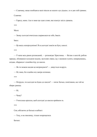 — Славчику, якщо пообіцяєш мені ніколи не казати «до дідька», то я дам тобі гривню. 
Славчик: 
— Гаразд, мамо. Але я знаю ще одне слово, яке коштує шість гривень. 
*** 
Мати: 
— Знову сьогодні вчителька скаржилася на тебе, Івасю. 
Івась: 
— Це якесь непорозуміння! Я ж сьогодні зовсім не був у школі. 
*** 
— У мене весь ранок розписаний, — розповідає Христинка. — Встаю о шостій, роблю 
зарядку, обливаюся холодною водою, застеляю ліжко, іду з песиком гуляти, повернувшись, 
снідаю, збираюся і спокійно йду до школи. 
— Як ти можеш щодня це витримувати? — дивується подруга. 
— Не знаю, бо я щойно від завтра починаю. 
*** 
— Петрусю, ти сьогодні не йдеш до школи? — питає батько, помітивши, що той не 
збирає ранець. 
— Ні. 
— Чому? 
— Учителька просила, щоб сьогодні до школи прийшов ти. 
*** 
Син, вбігаючи до батька в кабінет: 
— Тату, я на хвилинку, тільки попрощатися. 
Батько: 
 