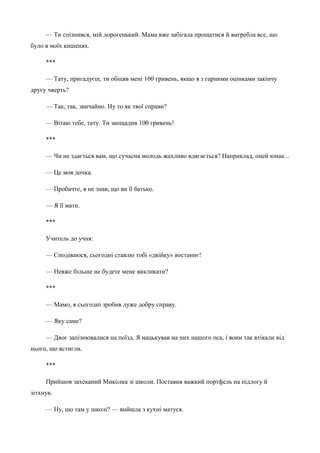 — Ти спізнився, мій дорогенький. Мама вже забігала прощатися й вигребла все, що 
було в моїх кишенях. 
*** 
— Тату, пригадуєш, ти обіцяв мені 100 гривень, якщо я з гарними оцінками закінчу 
другу чверть? 
— Так, так, звичайно. Ну то як твої справи? 
— Вітаю тебе, тату. Ти заощадив 100 гривень! 
*** 
— Чи не здається вам, що сучасна молодь жахливо вдягається? Наприклад, оцей юнак... 
— Це моя дочка. 
— Пробачте, я не знав, що ви її батько. 
— Я її мати. 
*** 
Учитель до учня: 
— Сподіваюся, сьогодні ставлю тобі «двійку» востаннє! 
— Невже більше не будете мене викликати? 
*** 
— Мамо, я сьогодні зробив дуже добру справу. 
— Яку саме? 
— Двоє запізнювалися на поїзд. Я нацькував на них нашого пса, і вони так втікали від 
нього, що встигли. 
*** 
Прийшов захеканий Миколка зі школи. Поставив важкий портфель на підлогу й 
зітхнув. 
— Ну, що там у школі? — вийшла з кухні матуся. 
 