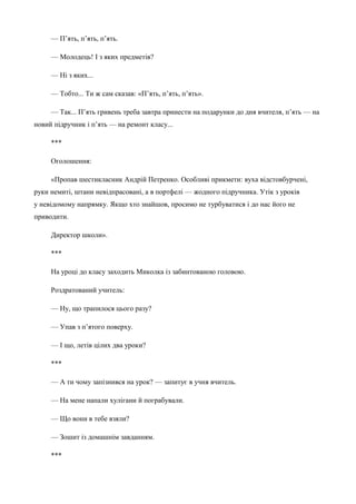 — П’ять, п’ять, п’ять. 
— Молодець! І з яких предметів? 
— Ні з яких... 
— Тобто... Ти ж сам сказав: «П’ять, п’ять, п’ять». 
— Так... П’ять гривень треба завтра принести на подарунки до дня вчителя, п’ять — на 
новий підручник і п’ять — на ремонт класу... 
*** 
Оголошення: 
«Пропав шестикласник Андрій Петренко. Особливі прикмети: вуха відстовбурчені, 
руки немиті, штани невідпрасовані, а в портфелі — жодного підручника. Утік з уроків 
у невідомому напрямку. Якщо хто знайшов, просимо не турбуватися і до нас його не 
приводити. 
Директор школи». 
*** 
На уроці до класу заходить Миколка із забинтованою головою. 
Роздратований учитель: 
— Ну, що трапилося цього разу? 
— Упав з п’ятого поверху. 
— І що, летів цілих два уроки? 
*** 
— А ти чому запізнився на урок? — запитує в учня вчитель. 
— На мене напали хулігани й пограбували. 
— Що вони в тебе взяли? 
— Зошит із домашнім завданням. 
*** 
 