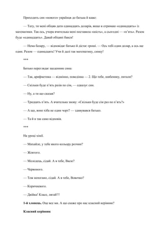 Приходить син «нового» українця до батька й каже: 
— Тату, ти мені обіцяв дати одинадцять доларів, якщо я отримаю «одинадцять» із 
математики. Так ось, учоpа вчителька мені поставила «шість», а сьогодні — «п’ять». Разом 
буде «одинадцять». Давай обіцяні бакси! 
— Hема базаpу, — відповідає батько й дістає гроші. — Ось тобі один долаp, а ось ще 
один. Разом — одинадцять! Учи й далі так математику, синку! 
*** 
Батько переглядає щоденник сина: 
— Так, арифметика — відмінно, поведінка — 2. Що тебе, шибенику, питали? 
— Скільки буде п’ять разів по сім, — одказує син. 
— Ну, а ти що сказав? 
— Тридцять п’ять. А вчителька знову: «Скільки буде сім раз по п’ять?» 
— А що, воно хіба не один чорт? — здивувався батько. 
— Та й я так само відповів. 
*** 
На уроці хімії. 
— Михайле, у тебе якого кольору розчин? 
— Жовтого. 
— Молодець, сідай. А в тебе, Васю? 
— Червоного. 
— Теж непогано, сідай. А в тебе, Вовочко? 
— Коричневого. 
— Двійка! Класе, лягай!!! 
1-й хлопець. Оце все ми. А що скаже про нас класний керівник? 
Класний керівник 
 