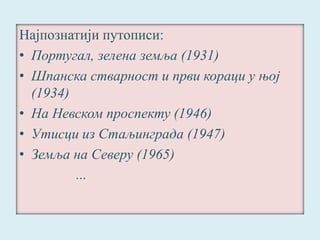 Најпознатији путописи: 
• Португал, зелена земља (1931) 
• Шпанска стварност и први кораци у њој 
(1934) 
• На Невском проспекту (1946) 
• Утисци из Стаљинграда (1947) 
• Земља на Северу (1965) 
... 
 