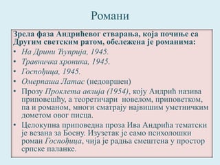 Романи 
Зрела фаза Андрићевог стварања, која почиње са 
Другим светским ратом, обележена је романима: 
• На Дрини Ћуприја, 1945. 
• Травничка хроника, 1945. 
• Госпођица, 1945. 
• Омерпаша Латас (недовршен) 
• Прозу Проклета авлија (1954), коју Андрић назива 
приповешћу, а теоретичари новелом, приповетком, 
па и романом, многи сматрају највишим уметничким 
дометом овог писца. 
• Целокупна приповедна проза Ива Андрића тематски 
је везана за Босну. Изузетак је само психолошки 
роман Госпођица, чија је радња смештена у простор 
српске паланке. 
 