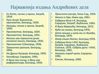 Најважнија издања Андрићевих дела 
• Ex Ponto, песме у прози, Загреб, 
1918. 
• Пут Алије Ђерзелеза, 
приповетке, Београд, 1920. 
• Немири, песме у прози, Загреб, 
1920. 
• Приповетке, Београд, 1024. 
• Приповетке, Београд, 1931. 
• Његош као трагични јунак 
косовске мисли, Београд, 1935. 
• Приповетке II,Београд, 1936. 
• Травничка хроника, Београд, 
1945. 
• На Дрини ћуприја, Београд, 1945. 
• Госпођица, Сарајево, 1945. 
• О Вуку као писцу, о Вуку као 
реформатору, Београд, 1950. 
• Проклета авлија, Нови Сад, 1954. 
• Записи о Гоји, Нови сад, 1961. 
• Сабрана дела I-X, Београд, 
Сарајево, Загреб, Љубљана, 1963. 
• О Вуку Караџићу, Београд, 1972. 
• Кућа на осами, Београд 1976. 
• Шта сањам и шта ми се догађа, 
Београд, 1976. 
• Омер паша-Латас, Београд 1976. 
• Сабрана дела I-XVI, Београд, 
Загреб, Сарајево, Љубљана, 
Скопље, 1976. Сабрна дела I-XVII, 
Београд, 1981. 
• Знакови поред пута, Сарајево, 
1981. 
• Свеске, Београд ,1982. 
 