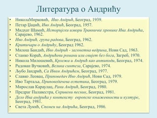 Литература о Андрићу 
• НиколаМирковић, Иво Андрић, Београд, 1939. 
• Петар Џаџић, Иво Андрић, Београд, 1957. 
• Мидхат Шамић, Историјски извори Травничке хронике Ива Андрића, 
Сарајево, 1962. 
• Иво Андрић, група радова, Београд, 1962. 
• Критичари о Андрићу, Београд 1962. 
• Милош Бандић, Иво Андрић - загонетна ведрина, Нови Сад, 1963. 
• Станко Кораћ, Андрићеви романи или свијет без бога, Загреб, 1970. 
• Никола Милошевић, Крлежа и Андрић као антиподи, Београд, 1974. 
• Радован Вучковић, Велика синтеза, Сарајево, 1974. 
• Љубо Јандрић, Са Ивом Андрићем, Београд, 1977. 
• Славко Леовац, Приповедач Иво Андрић, Нови Сад, 1979. 
• Иво Тартаља, Приповедачева естетика, Београд, 1979. 
• Мирослав Караулац, Рани Андрић, Београд, 1980. 
• Предраг Палавестра, Скривени песник, Београд, 1981. 
• Дело Ива андрића у контексту европске књижевности и културе, 
Београд, 1981. 
• Света Лукић, Спомен на Андрића, Београд, 1986. 
 