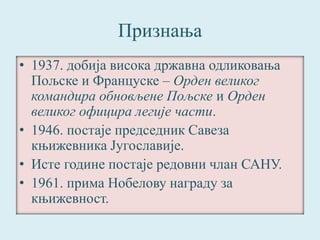 Признања 
• 1937. добија висока државна одликовања 
Пољске и Француске – Орден великог 
командира обновљене Пољске и Орден 
великог официра легије части. 
• 1946. постаје председник Савеза 
књижевника Југославије. 
• Исте године постаје редовни члан САНУ. 
• 1961. прима Нобелову награду за 
књижевност. 
 