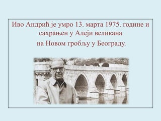 Иво Андрић је умро 13. марта 1975. године и 
сахрањен у Алеји великана 
на Новом гробљу у Београду. 
 