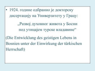 • 1924. године одбранио је докторску 
дисертацију на Универзитету у Грацу: 
„Развој духовног живота у Босни 
под утицајем турске владавине“ 
(Die Entwicklung des geistigen Lebens in 
Bosnien unter der Einwirkung der türkischen 
Herrschaft) 
 