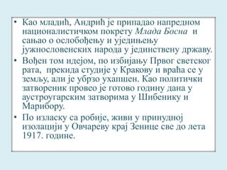 • Као младић, Андрић је припадао напредном 
националистичком покрету Млада Босна и 
сањао о ослобођењу и уједињењу 
јужнословенских народа у јединствену државу. 
• Вођен том идејом, по избијању Првог светског 
рата, прекида студије у Кракову и враћа се у 
земљу, али је убрзо ухапшен. Као политички 
затвореник провео је готово годину дана у 
аустроугарским затворима у Шибенику и 
Марибору. 
• По изласку са робије, живи у принудној 
изолацији у Овчареву крај Зенице све до лета 
1917. године. 
 